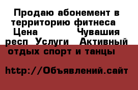 Продаю абонемент в территорию фитнеса › Цена ­ 7 000 - Чувашия респ. Услуги » Активный отдых,спорт и танцы   